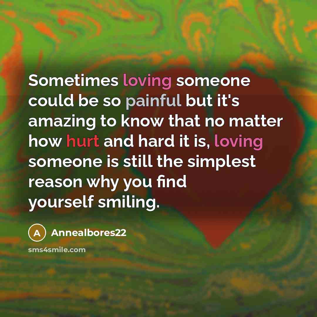 “Sometimes loving someone could be so painful but it's amazing to know that no matter how hurt and hard it is, loving someone is still the simplest reason why you find yourself smiling.” quote by Annealbores22