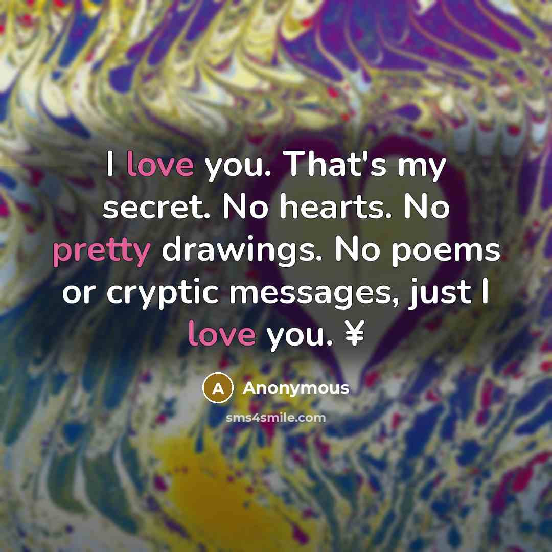 “I love you. That's my secret. No hearts. No pretty drawings. No poems or cryptic messages, just I love you. ¥” quote by Anonymous