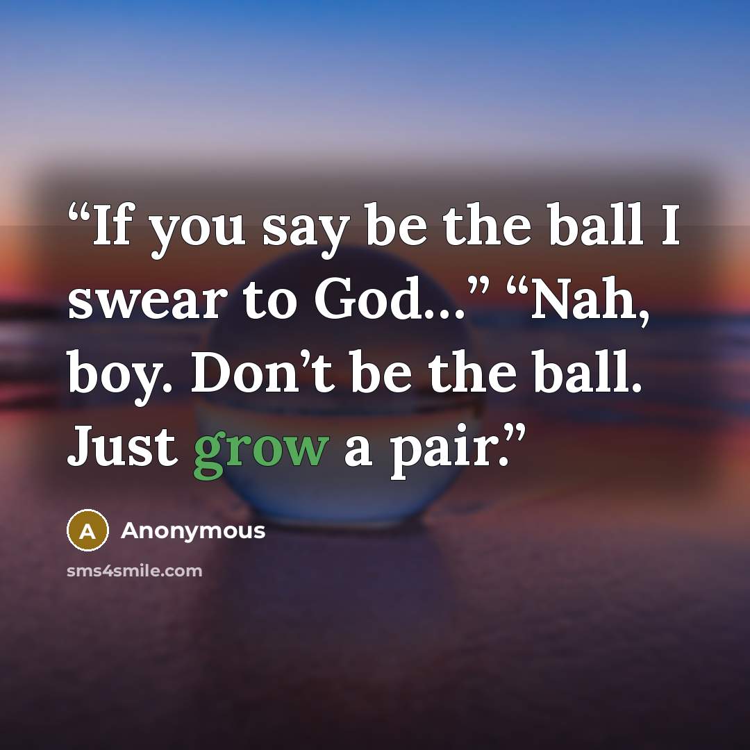 “If you say be the ball I swear to God…” “Nah, boy. Don’t be the ball. Just grow a pair.” quote by Anonymous
