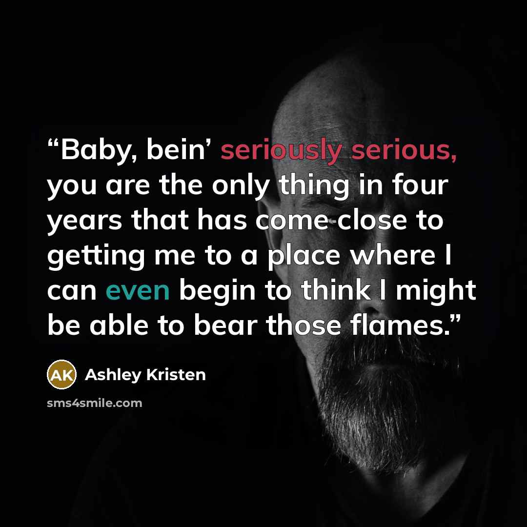 “Baby, bein’ seriously serious, you are the only thing in four years that has come close to getting me to a place where I can even begin to think I might be able to bear those flames.” quote by Ashley Kristen