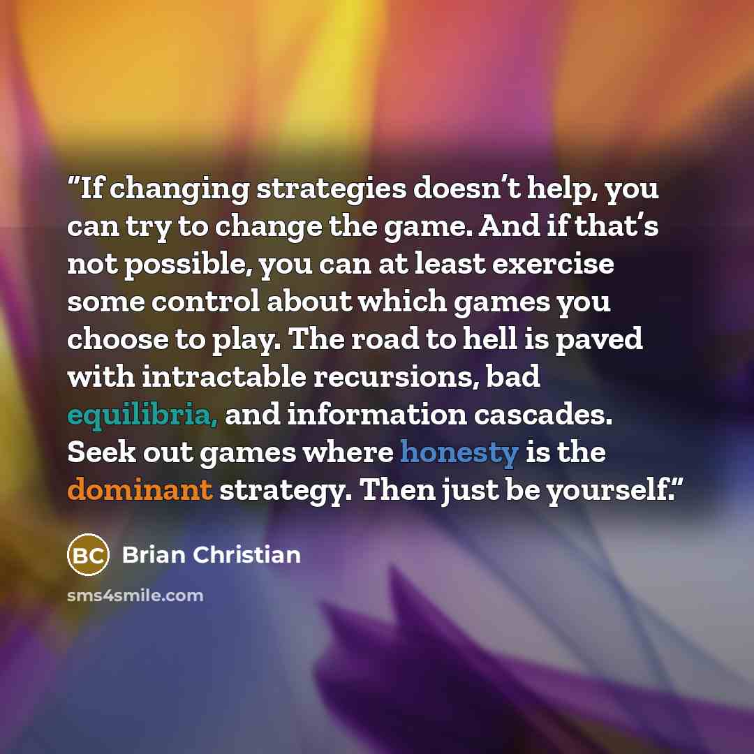 “If changing strategies doesn’t help, you can try to change the game. And if that’s not possible, you can at least exercise some control about which games you choose to play. The road to hell is paved with intractable recursions, bad equilibria, and information cascades. Seek out games where…” quote by Brian Christian