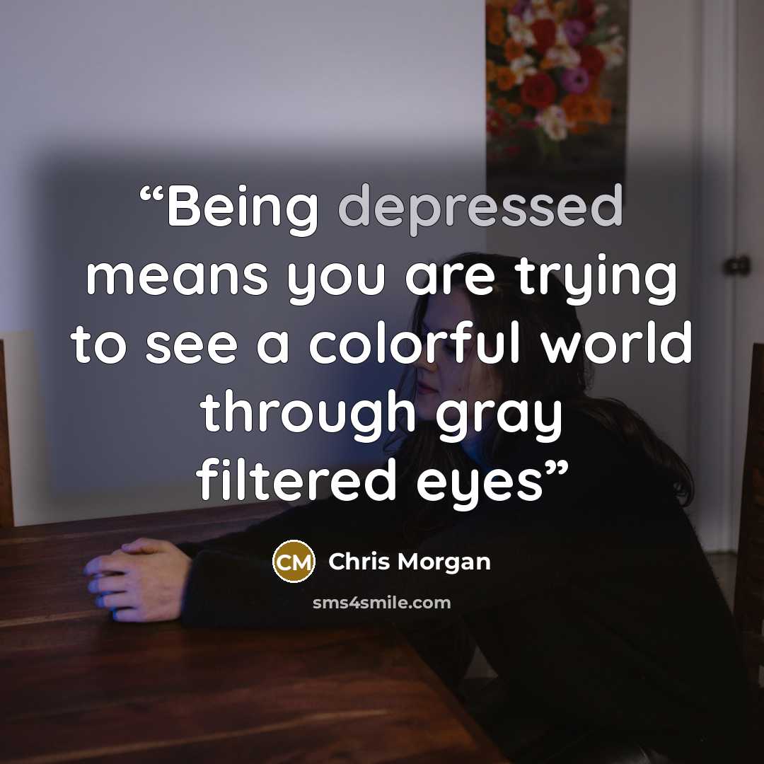 “Being depressed means you are trying to see a colorful world through gray filtered eyes” quote by Chris Morgan