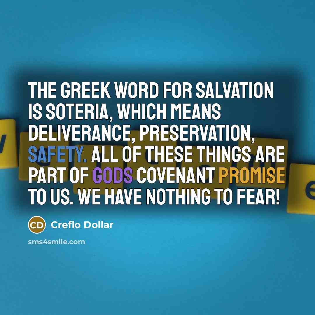 “The Greek word for salvation is soteria, which means deliverance, preservation, safety. All of these things are part of Gods covenant promise to us. We have NOTHING to fear!” quote by Creflo Dollar
