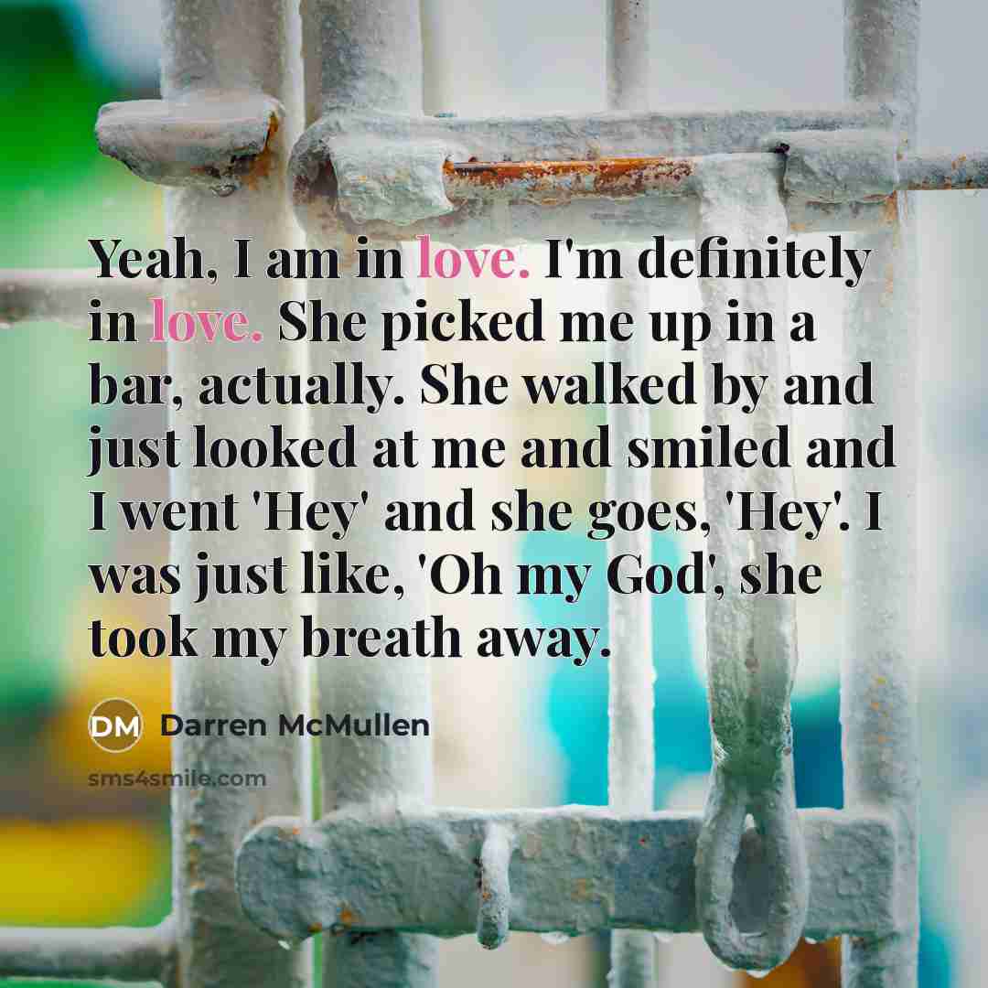 “Yeah, I am in love. I'm definitely in love. She picked me up in a bar, actually. She walked by and just looked at me and smiled and I went 'Hey' and she goes, 'Hey'. I was just like, 'Oh my God', she took my breath away.” quote by Darren McMullen