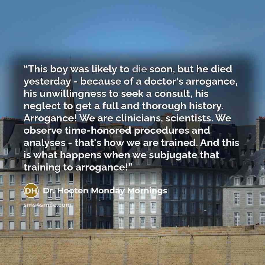 “This boy was likely to die soon, but he died yesterday - because of a doctor's arrogance, his unwillingness to seek a consult, his neglect to get a full and thorough history. Arrogance! We are clinicians, scientists. We observe time-honored procedures and analyses - that's how we are trained. And…” quote by Dr. Hooten Monday Mornings
