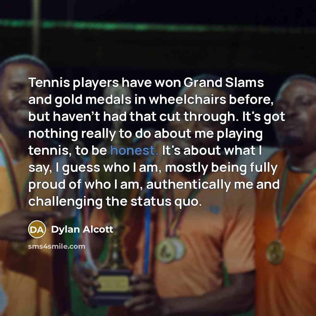 “Tennis players have won Grand Slams and gold medals in wheelchairs before, but haven't had that cut through. It's got nothing really to do about me playing tennis, to be honest. It's about what I say, I guess who I am, mostly being fully proud of who I am, authentically me and challenging the…” quote by Dylan Alcott