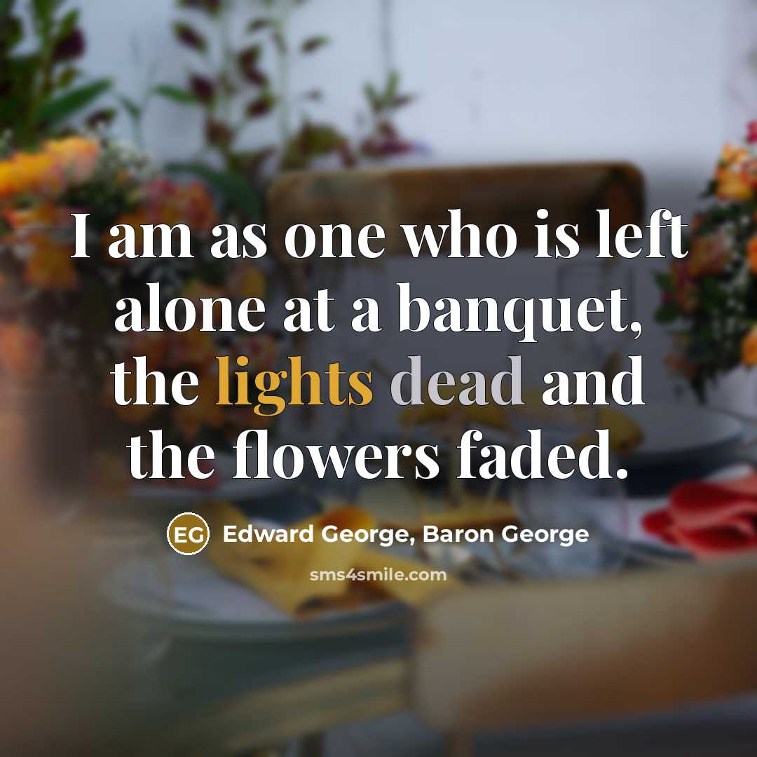 “I am as one who is left alone at a banquet, the lights dead and the flowers faded.” quote by Edward George, Baron George
