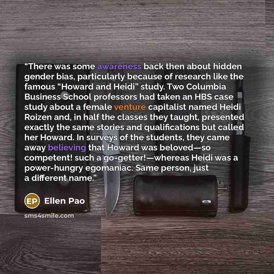 “There was some awareness back then about hidden gender bias, particularly because of research like the famous “Howard and Heidi” study. Two Columbia Business School professors had taken an HBS case study about a female venture capitalist named Heidi Roizen and, in half the classes they taught…” quote by Ellen Pao