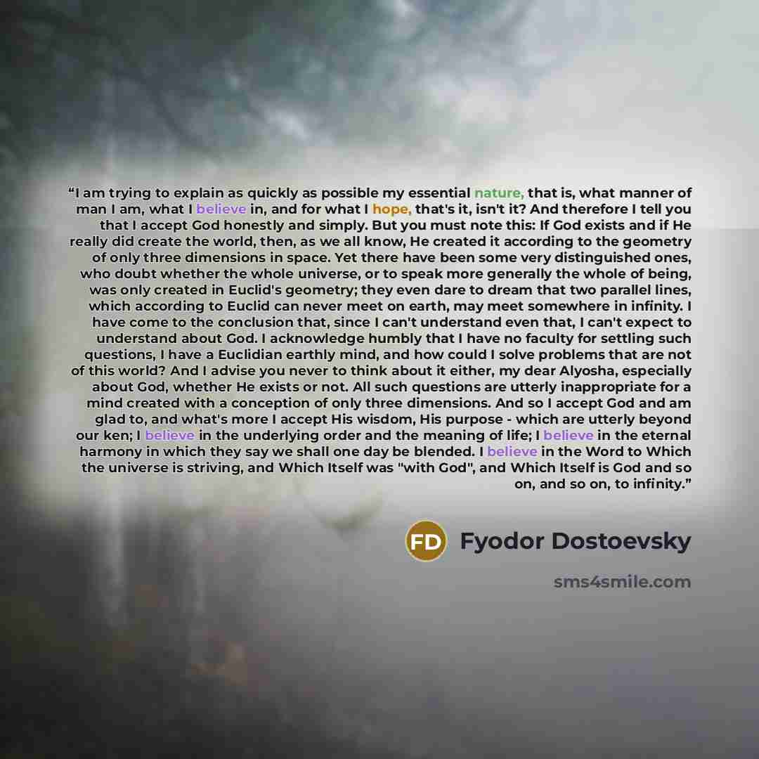 “I am trying to explain as quickly as possible my essential nature, that is, what manner of man I am, what I believe in, and for what I hope, that's it, isn't it? And therefore I tell you that I accept God honestly and simply. But you must note this: If God exists and if He really did create the…” quote by Fyodor Dostoevsky