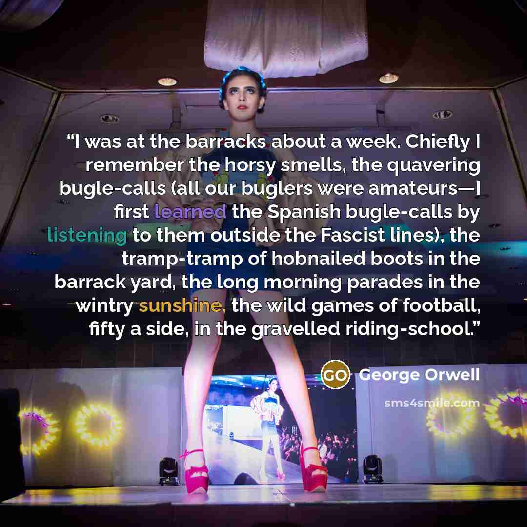 “I was at the barracks about a week. Chiefly I remember the horsy smells, the quavering bugle-calls (all our buglers were amateurs—I first learned the Spanish bugle-calls by listening to them outside the Fascist lines), the tramp-tramp of hobnailed boots in the barrack yard, the long morning…” quote by George Orwell