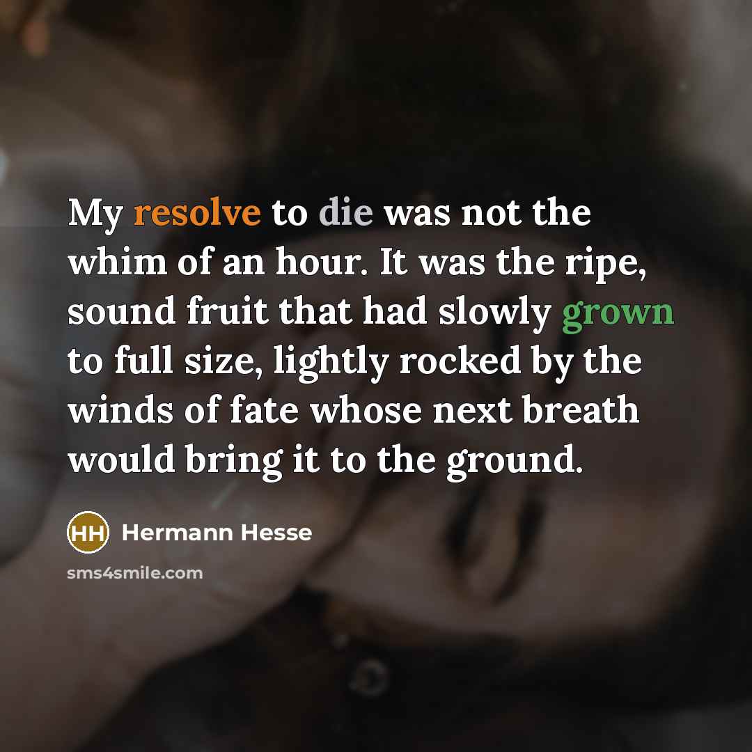 “My resolve to die was not the whim of an hour. It was the ripe, sound fruit that had slowly grown to full size, lightly rocked by the winds of fate whose next breath would bring it to the ground.” quote by Hermann Hesse