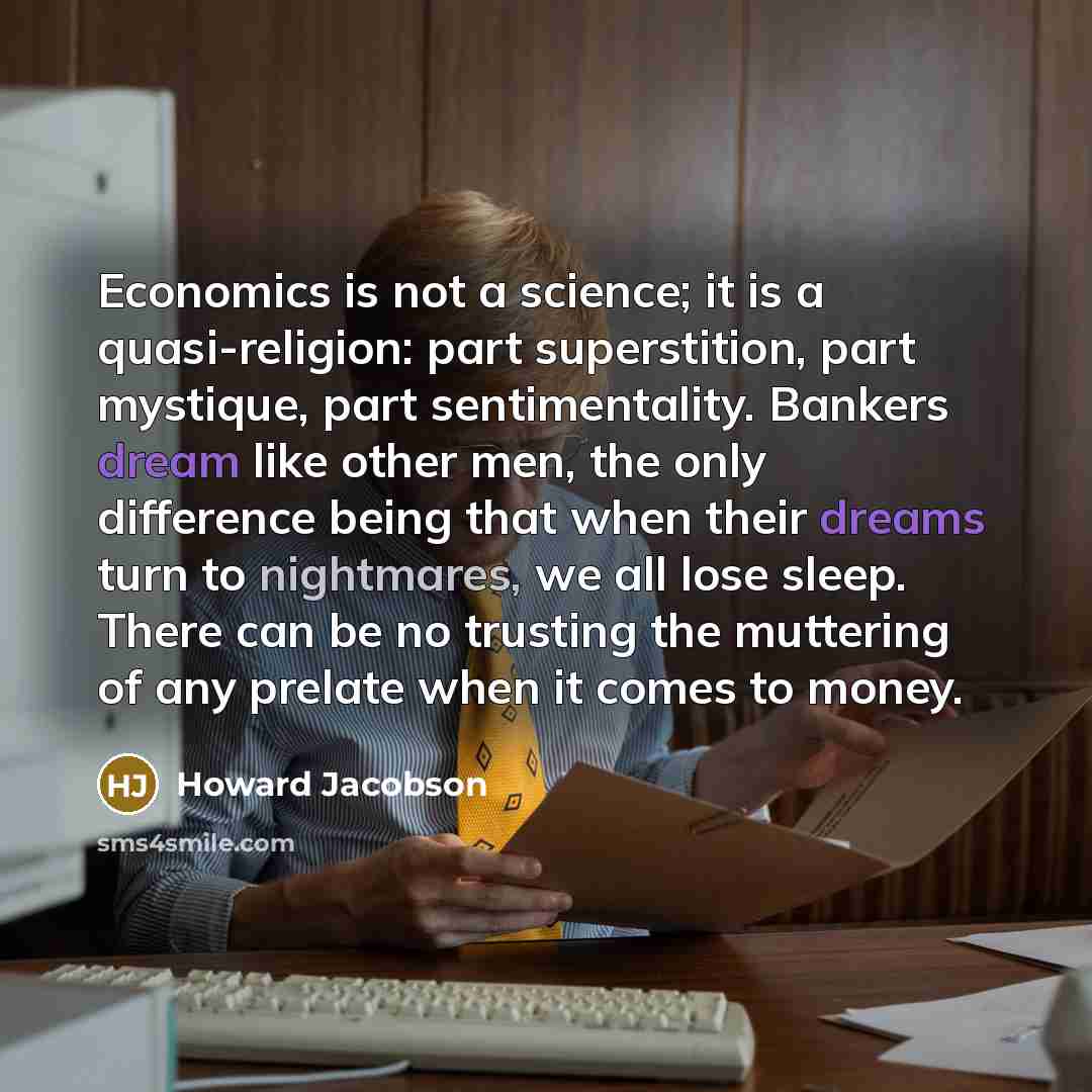 “Economics is not a science; it is a quasi-religion: part superstition, part mystique, part sentimentality. Bankers dream like other men, the only difference being that when their dreams turn to nightmares, we all lose sleep. There can be no trusting the muttering of any prelate when it comes to…” quote by Howard Jacobson