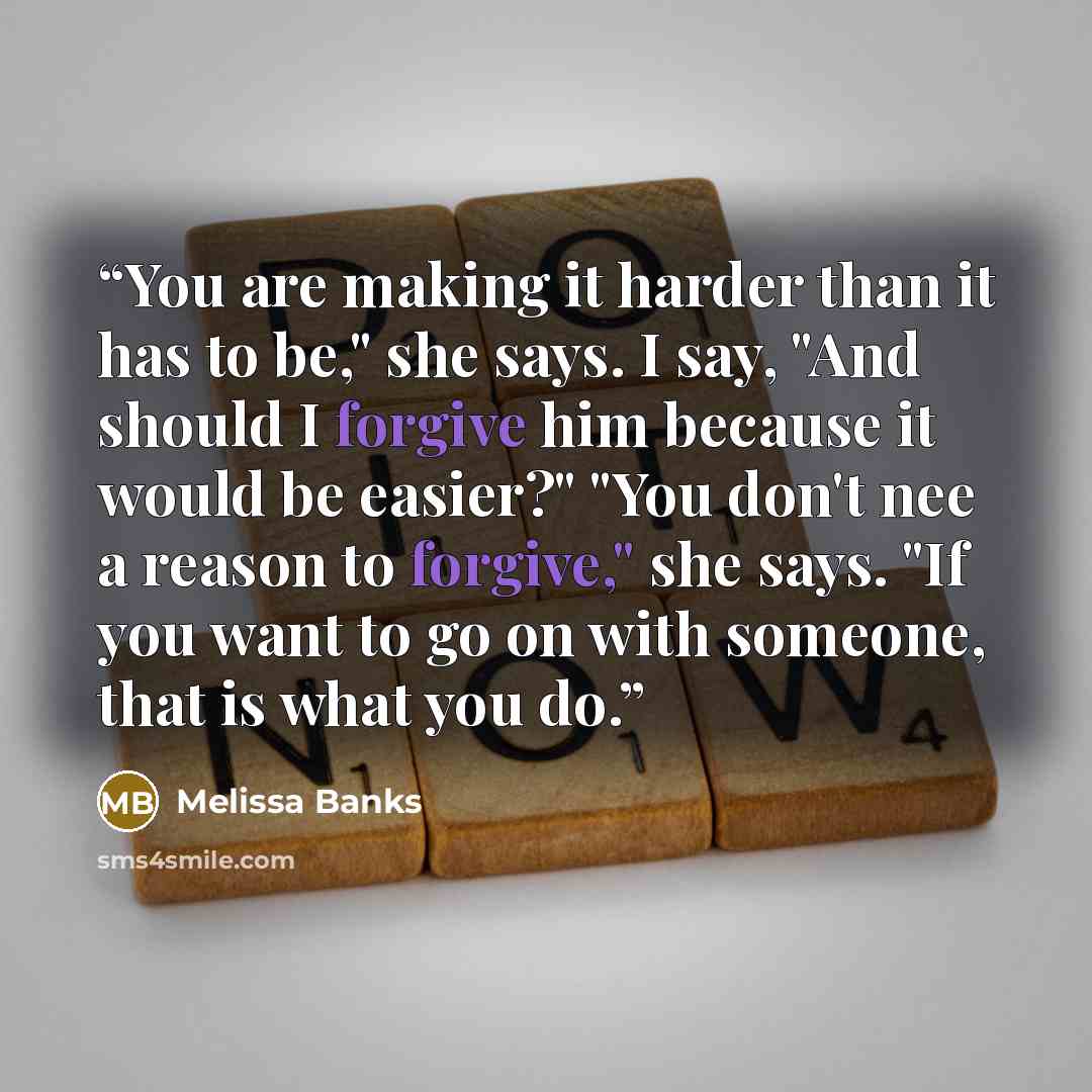 “You are making it harder than it has to be," she says. I say, "And should I forgive him because it would be easier?" "You don't nee a reason to forgive," she says. "If you want to go on with someone, that is what you do.” quote by Melissa Banks
