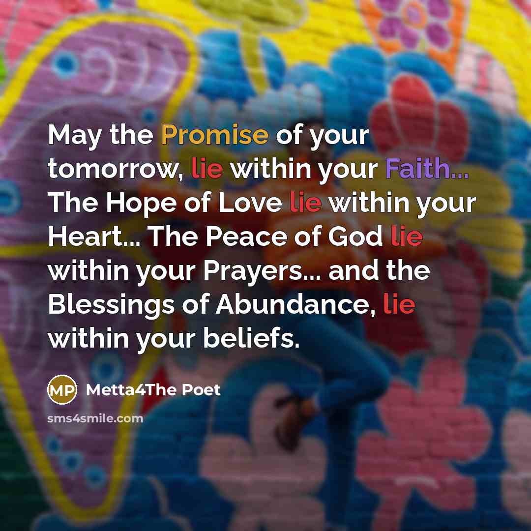 “May the Promise of your tomorrow, lie within your Faith... The Hope of Love lie within your Heart... The Peace of God lie within your Prayers... and the Blessings of Abundance, lie within your beliefs.” quote by Metta4The Poet