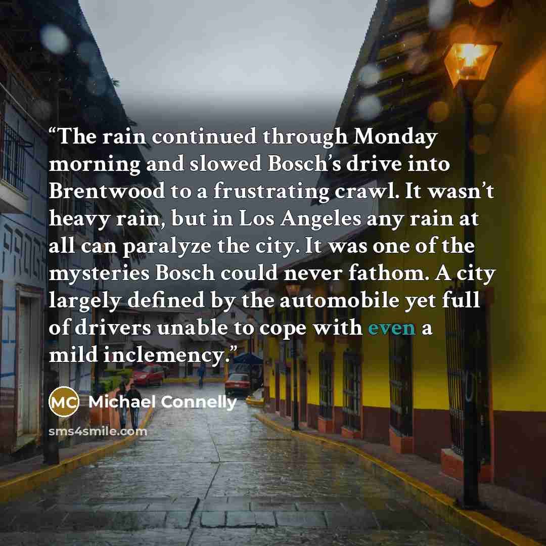 “The rain continued through Monday morning and slowed Bosch’s drive into Brentwood to a frustrating crawl. It wasn’t heavy rain, but in Los Angeles any rain at all can paralyze the city. It was one of the mysteries Bosch could never fathom. A city largely defined by the automobile yet full of…” quote by Michael Connelly