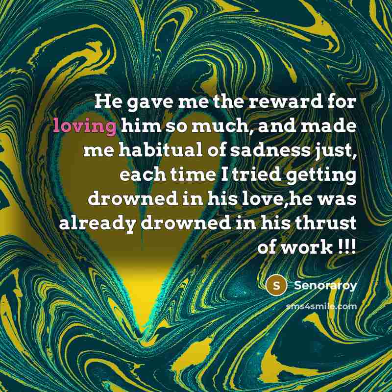 “He gave me the reward for loving him so much, and made me habitual of sadness just, each time I tried getting drowned in his love,he was already drowned in his thrust of work !!!” quote by Senoraroy