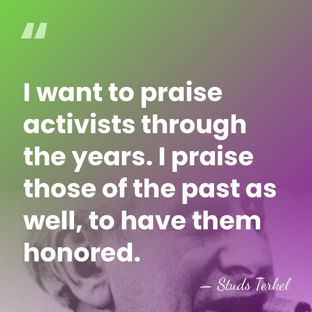 I want to praise activists through the years. I praise those of&hellip; - Studs Terkel