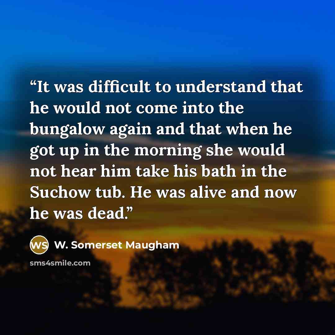“It was difficult to understand that he would not come into the bungalow again and that when he got up in the morning she would not hear him take his bath in the Suchow tub. He was alive and now he was dead.” quote by W. Somerset Maugham