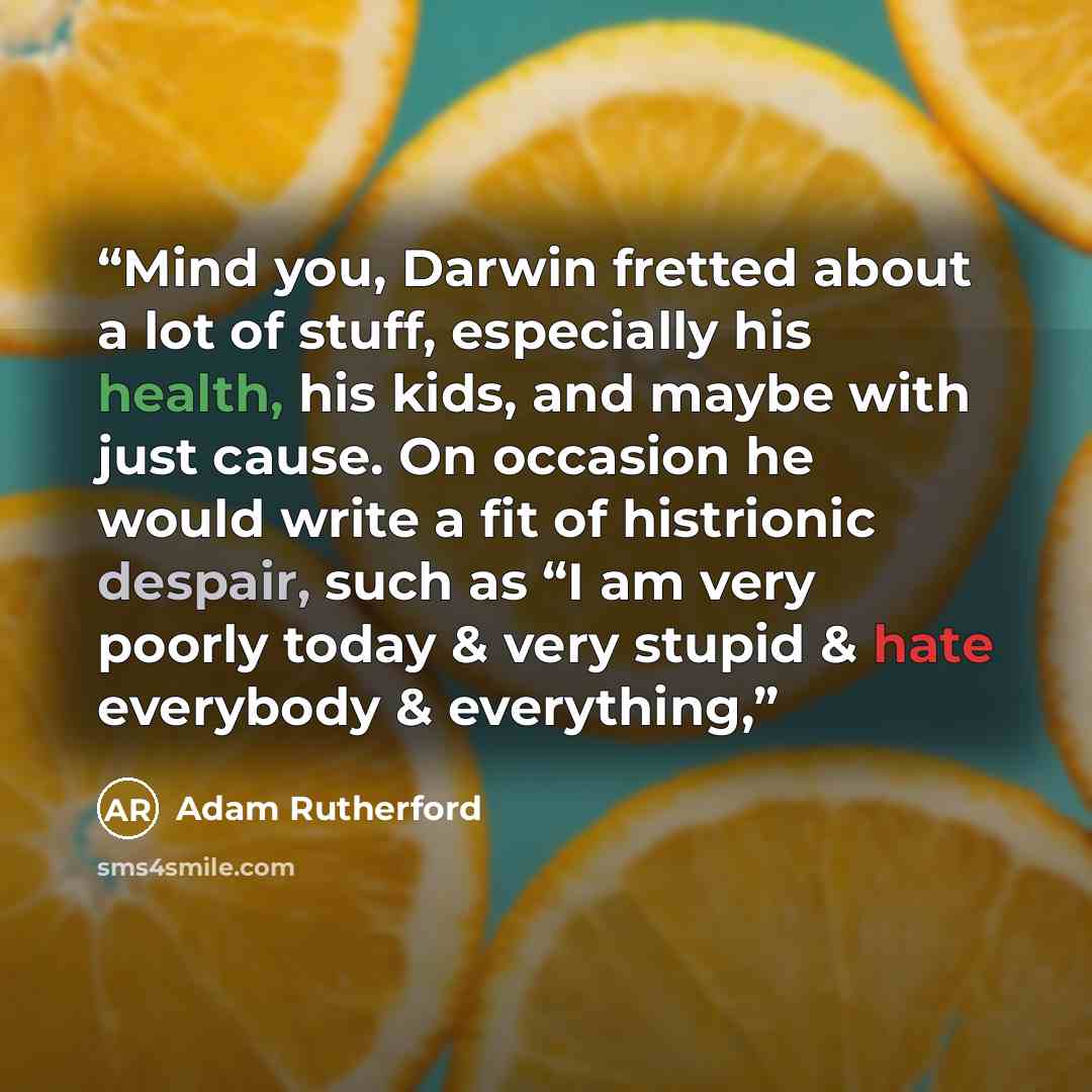 “Mind you, Darwin fretted about a lot of stuff, especially his health, his kids, and maybe with just cause. On occasion he would write a fit of histrionic despair, such as “I am very poorly today & very stupid & hate everybody & everything,” quote by Adam Rutherford