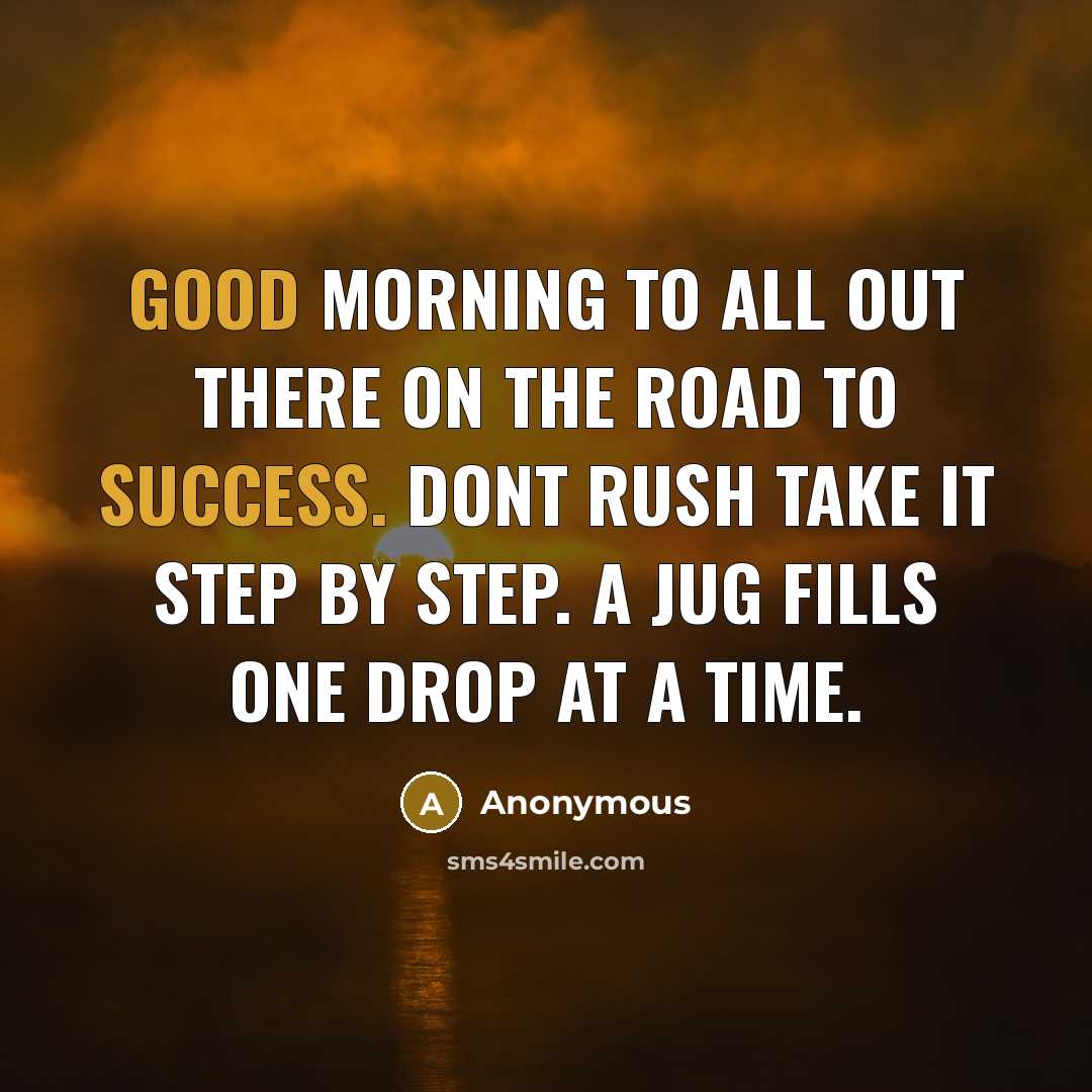 “Good morning to all out there on the road to success. Dont rush take it step by step. A jug fills one drop at a time.” quote by Anonymous