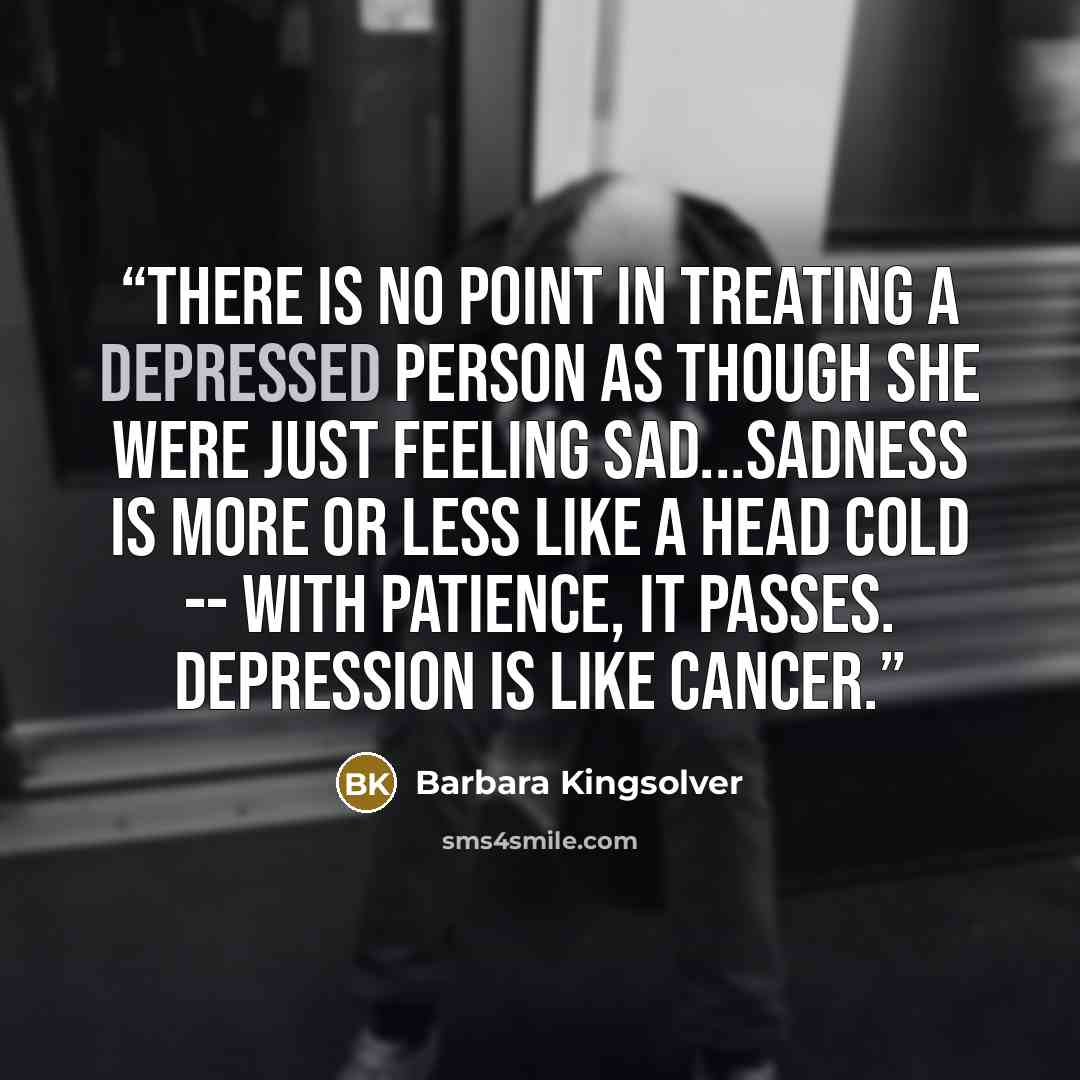 “There is no point in treating a depressed person as though she were just feeling sad...Sadness is more or less like a head cold -- with patience, it passes. Depression is like cancer.” quote by Barbara Kingsolver