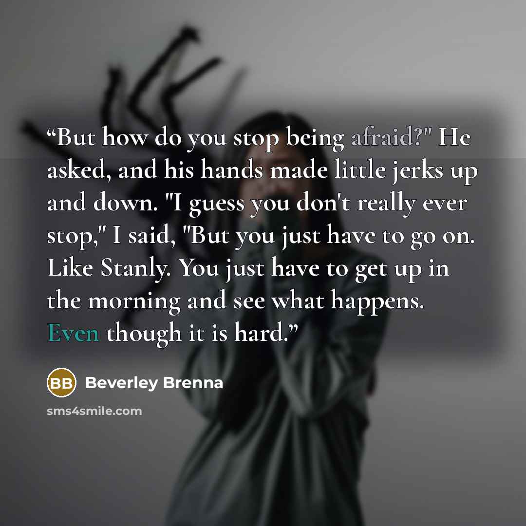 “But how do you stop being afraid?" He asked, and his hands made little jerks up and down. "I guess you don't really ever stop," I said, "But you just have to go on. Like Stanly. You just have to get up in the morning and see what happens. Even though it is hard.” quote by Beverley Brenna