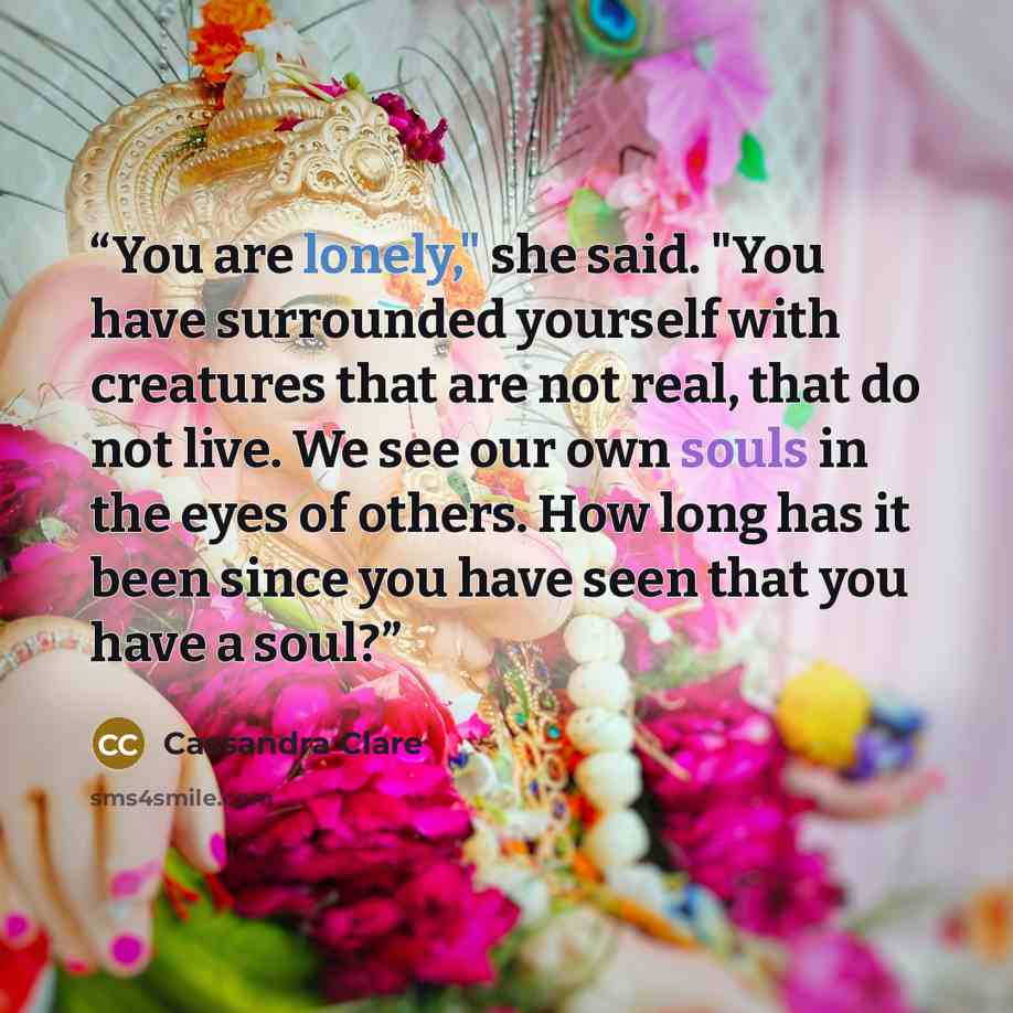 “You are lonely," she said. "You have surrounded yourself with creatures that are not real, that do not live. We see our own souls in the eyes of others. How long has it been since you have seen that you have a soul?” quote by Cassandra Clare