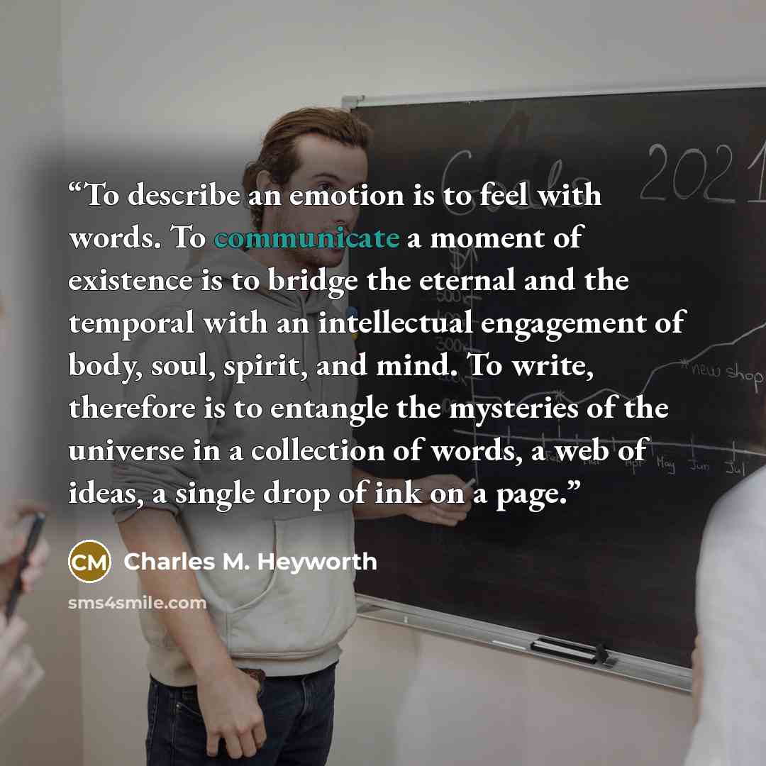 “To describe an emotion is to feel with words. To communicate a moment of existence is to bridge the eternal and the temporal with an intellectual engagement of body, soul, spirit, and mind. To write, therefore is to entangle the mysteries of the universe in a collection of words, a web of ideas, a…” quote by Charles M. Heyworth