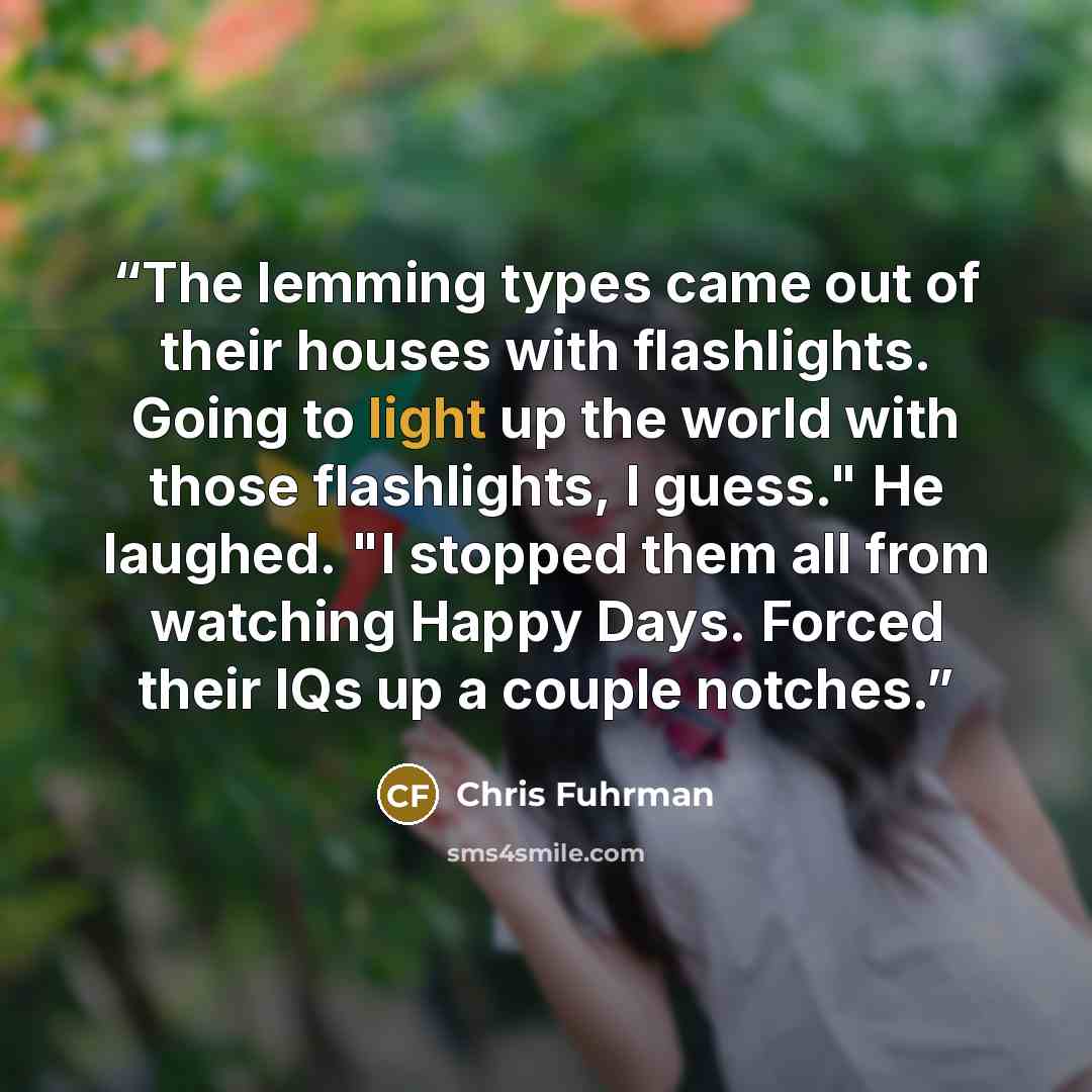 “The lemming types came out of their houses with flashlights. Going to light up the world with those flashlights, I guess." He laughed. "I stopped them all from watching Happy Days. Forced their IQs up a couple notches.” quote by Chris Fuhrman