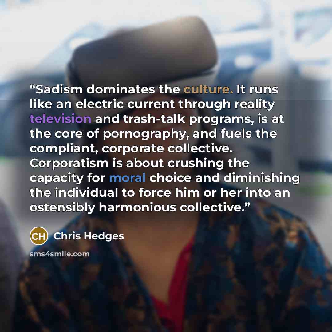 “Sadism dominates the culture. It runs like an electric current through reality television and trash-talk programs, is at the core of pornography, and fuels the compliant, corporate collective. Corporatism is about crushing the capacity for moral choice and diminishing the individual to force him…” quote by Chris Hedges