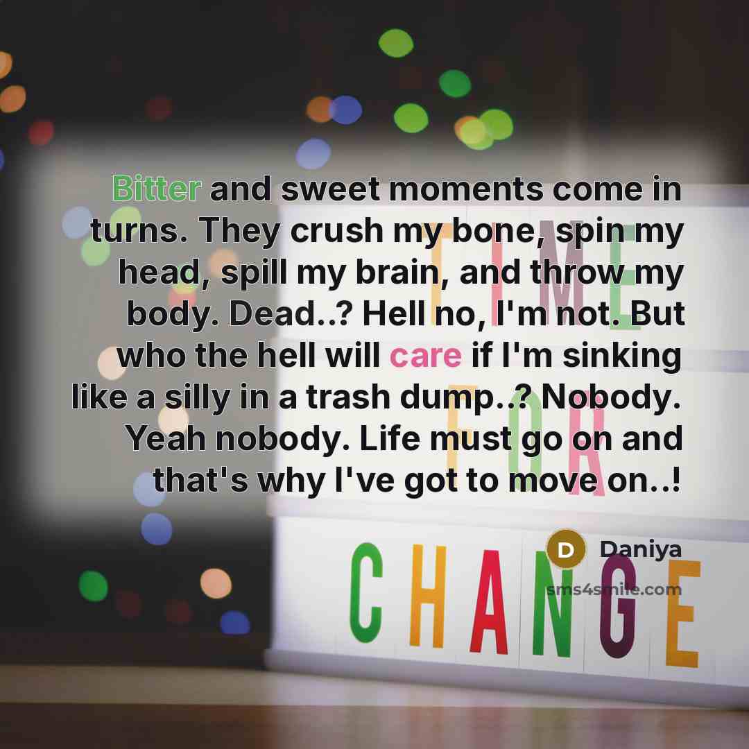 “Bitter and sweet moments come in turns. They crush my bone, spin my head, spill my brain, and throw my body. Dead..? Hell no, I'm not. But who the hell will care if I'm sinking like a silly in a trash dump..? Nobody. Yeah nobody. Life must go on and that's why I've got to move on..!” quote by Daniya