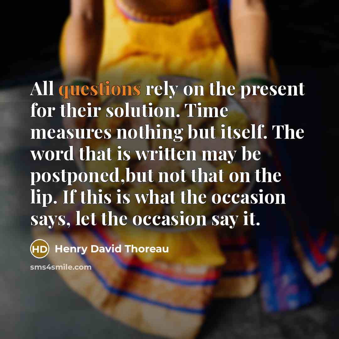“All questions rely on the present for their solution. Time measures nothing but itself. The word that is written may be postponed,but not that on the lip. If this is what the occasion says, let the occasion say it.” quote by Henry David Thoreau
