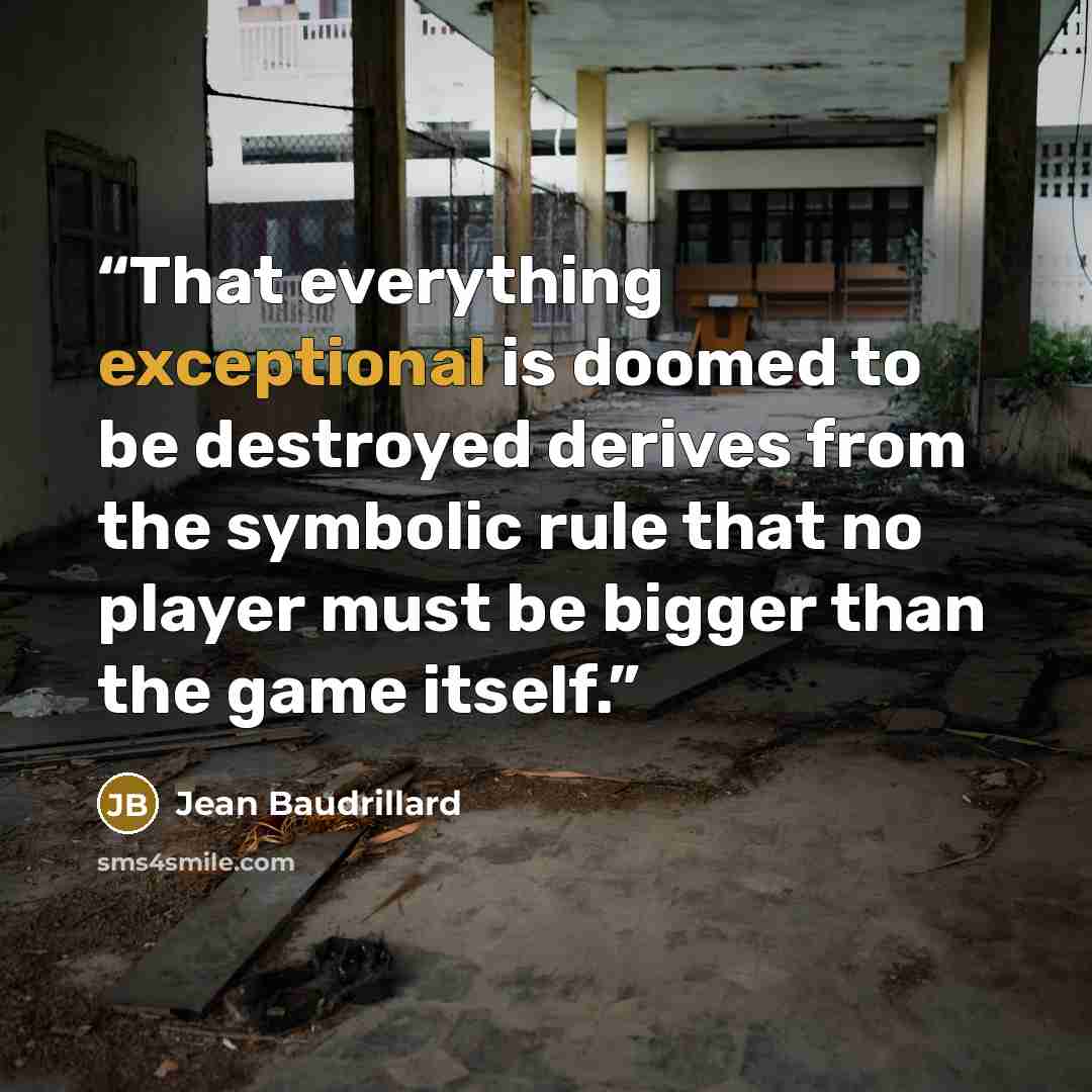 “That everything exceptional is doomed to be destroyed derives from the symbolic rule that no player must be bigger than the game itself.” quote by Jean Baudrillard