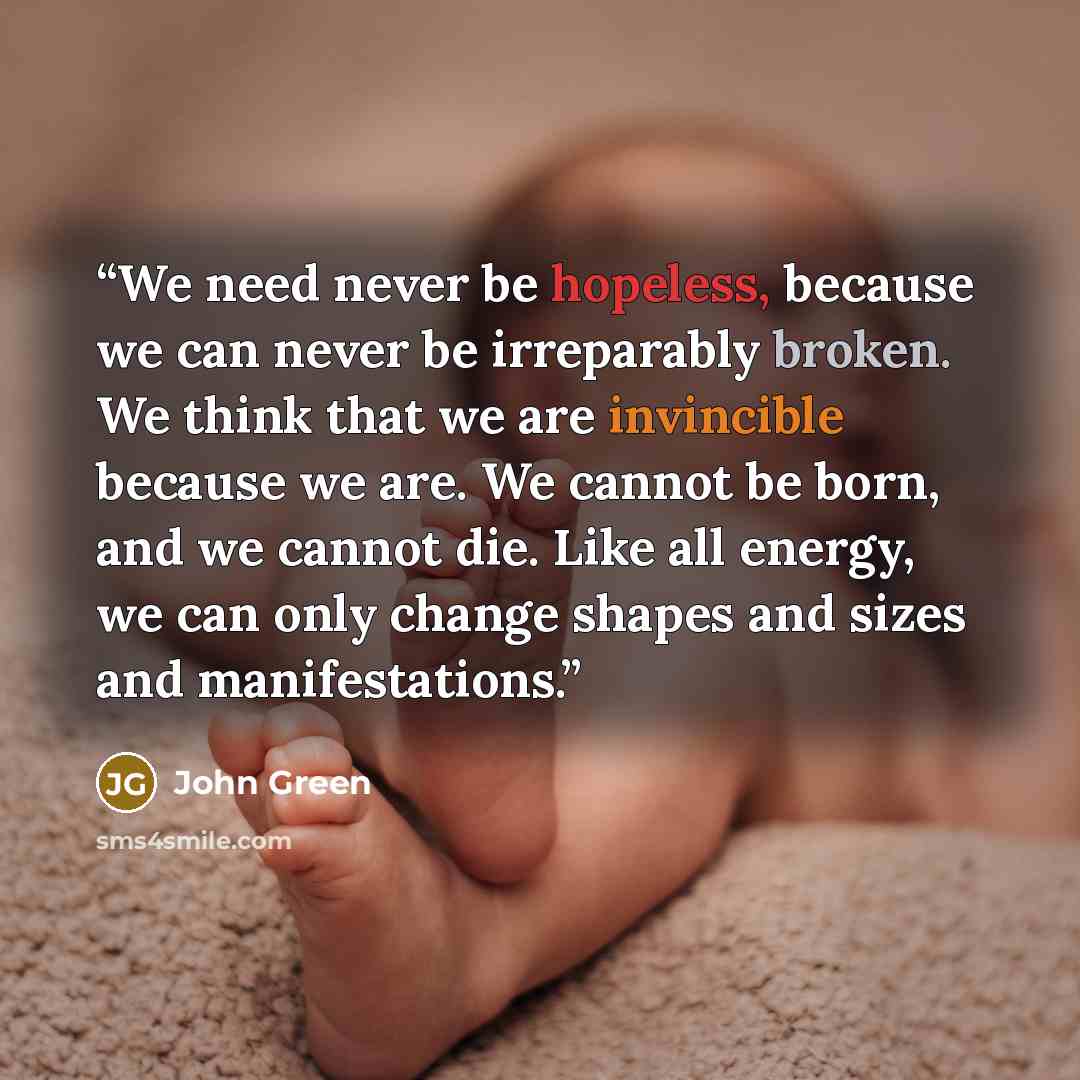 “We need never be hopeless, because we can never be irreparably broken. We think that we are invincible because we are. We cannot be born, and we cannot die. Like all energy, we can only change shapes and sizes and manifestations.” quote by John Green