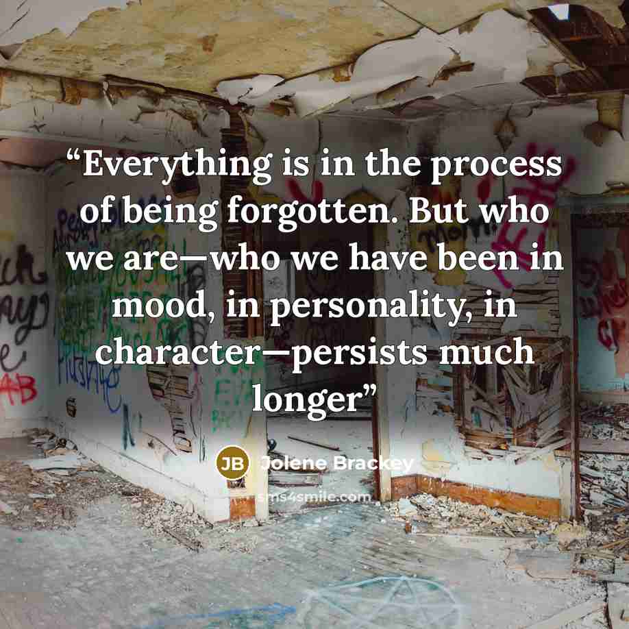 “Everything is in the process of being forgotten. But who we are—who we have been in mood, in personality, in character—persists much longer” quote by Jolene Brackey