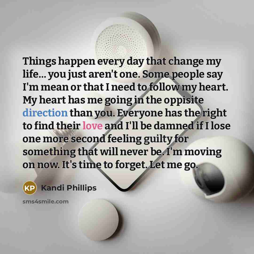“Things happen every day that change my life… you just aren't one. Some people say I'm mean or that I need to follow my heart. My heart has me going in the oppisite direction than you. Everyone has the right to find their love and I'll be damned if I lose one more second feeling guilty for…” quote by Kandi Phillips