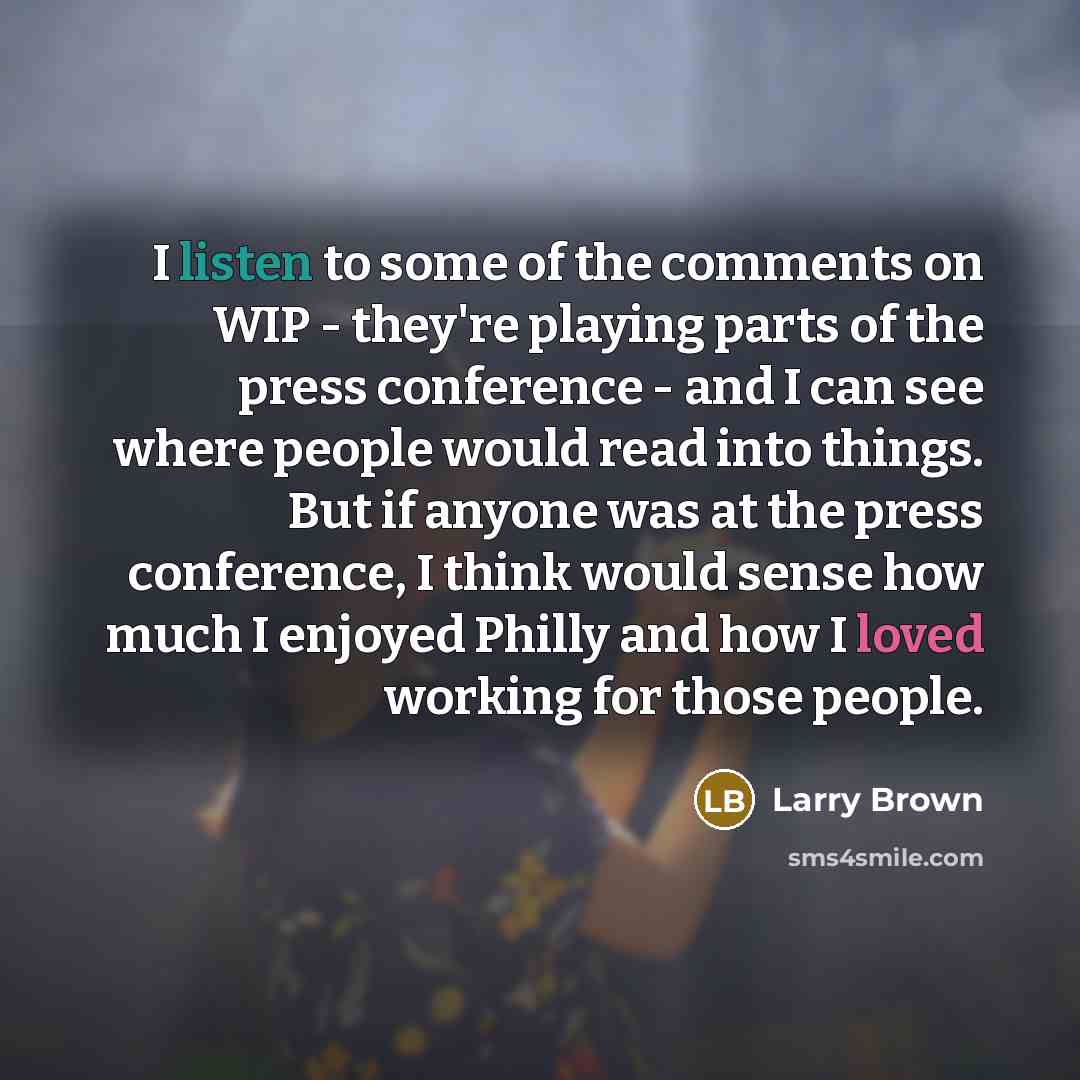 “I listen to some of the comments on WIP - they're playing parts of the press conference - and I can see where people would read into things. But if anyone was at the press conference, I think would sense how much I enjoyed Philly and how I loved working for those people.” quote by Larry Brown