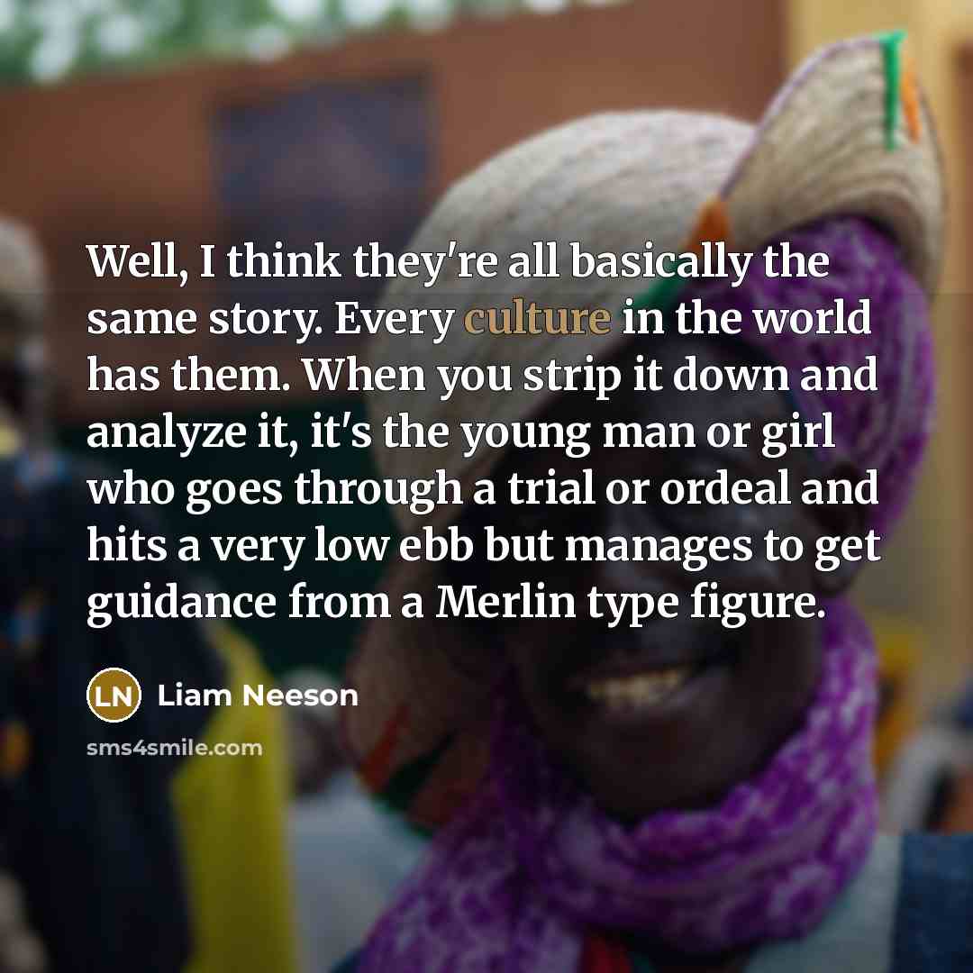 “Well, I think they're all basically the same story. Every culture in the world has them. When you strip it down and analyze it, it's the young man or girl who goes through a trial or ordeal and hits a very low ebb but manages to get guidance from a Merlin type figure.” quote by Liam Neeson
