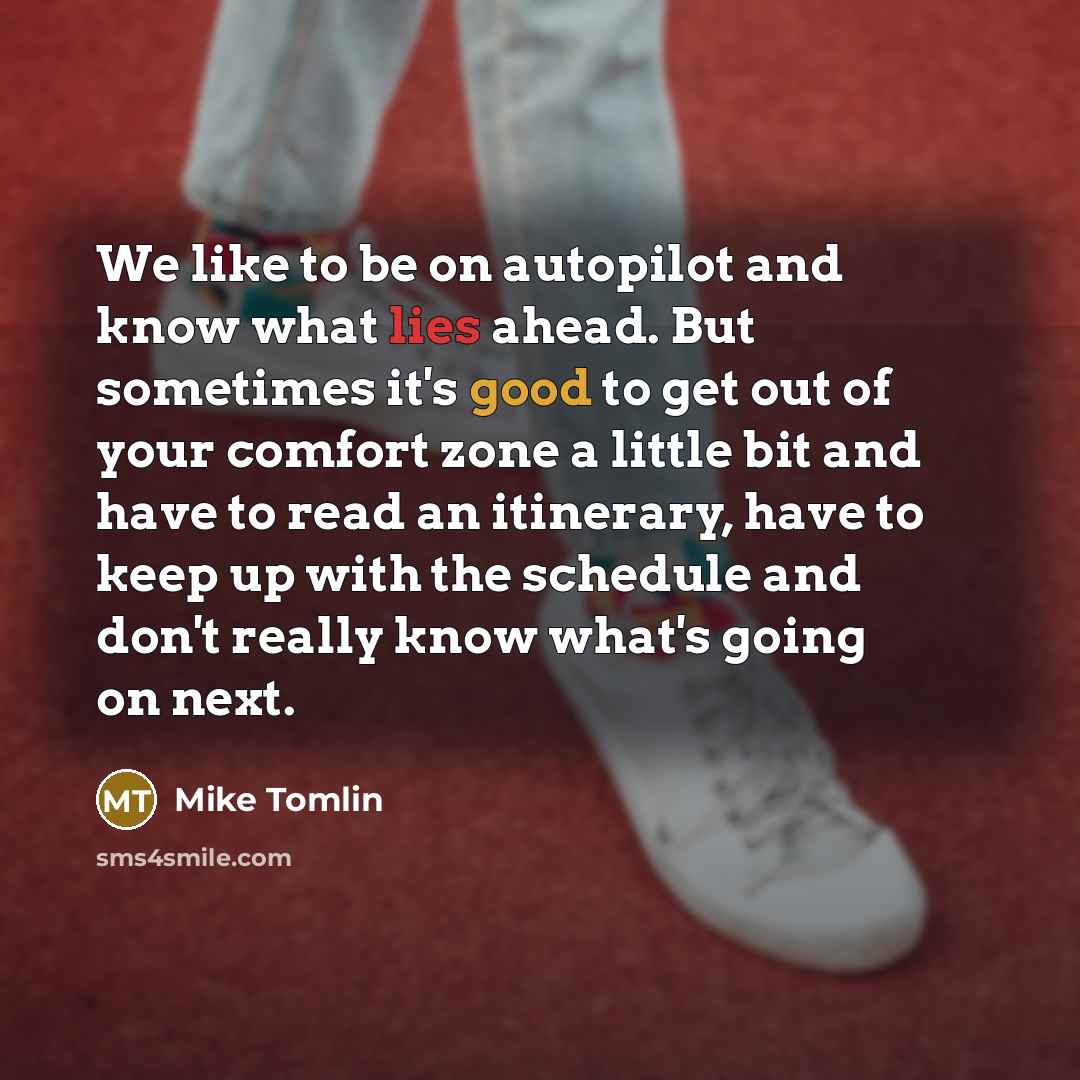 “We like to be on autopilot and know what lies ahead. But sometimes it's good to get out of your comfort zone a little bit and have to read an itinerary, have to keep up with the schedule and don't really know what's going on next.” quote by Mike Tomlin