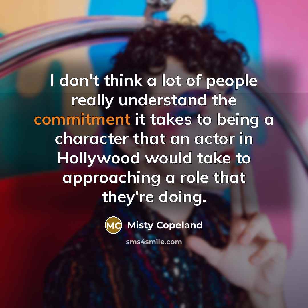 “I don't think a lot of people really understand the commitment it takes to being a character that an actor in Hollywood would take to approaching a role that they're doing.” quote by Misty Copeland