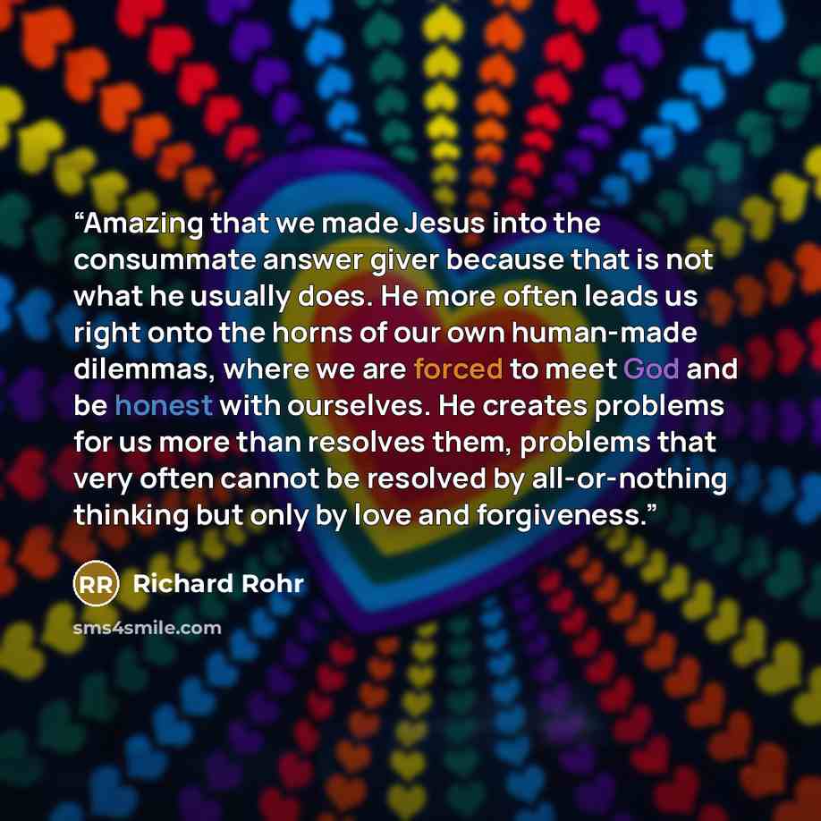 “Amazing that we made Jesus into the consummate answer giver because that is not what he usually does. He more often leads us right onto the horns of our own human-made dilemmas, where we are forced to meet God and be honest with ourselves. He creates problems for us more than resolves them…” quote by Richard Rohr