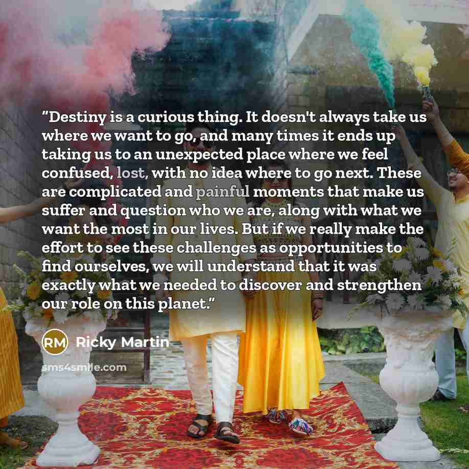 “Destiny is a curious thing. It doesn't always take us where we want to go, and many times it ends up taking us to an unexpected place where we feel confused, lost, with no idea where to go next. These are complicated and painful moments that make us suffer and question who we are, along with what…” quote by Ricky Martin