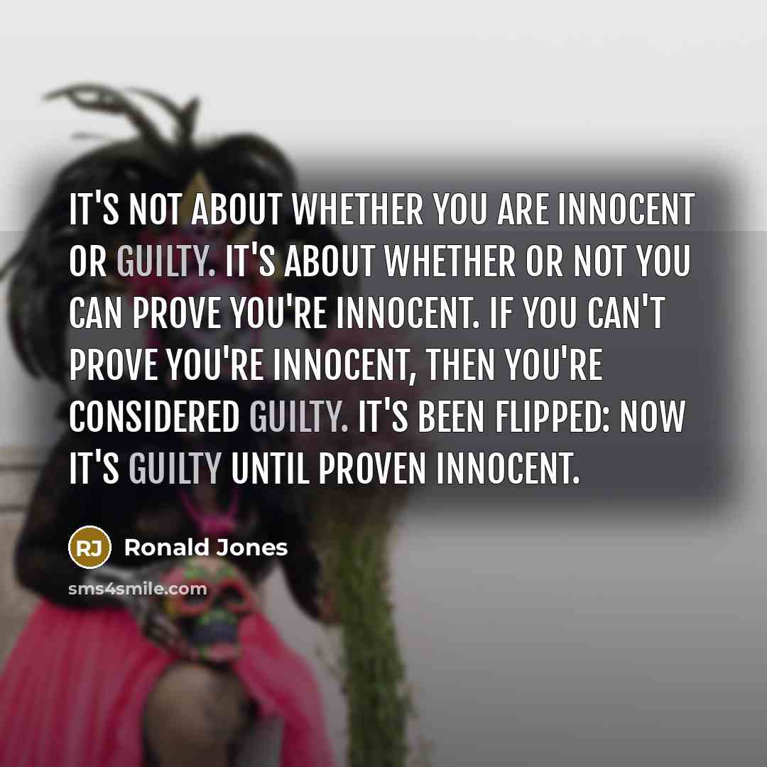 “It's not about whether you are innocent or guilty. It's about whether or not you can prove you're innocent. If you can't prove you're innocent, then you're considered guilty. It's been flipped: Now it's guilty until proven innocent.” quote by Ronald Jones