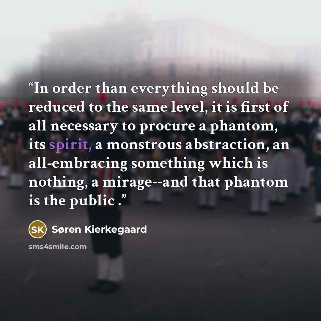 “In order than everything should be reduced to the same level, it is first of all necessary to procure a phantom, its spirit, a monstrous abstraction, an all-embracing something which is nothing, a mirage--and that phantom is the public .” quote by Søren Kierkegaard