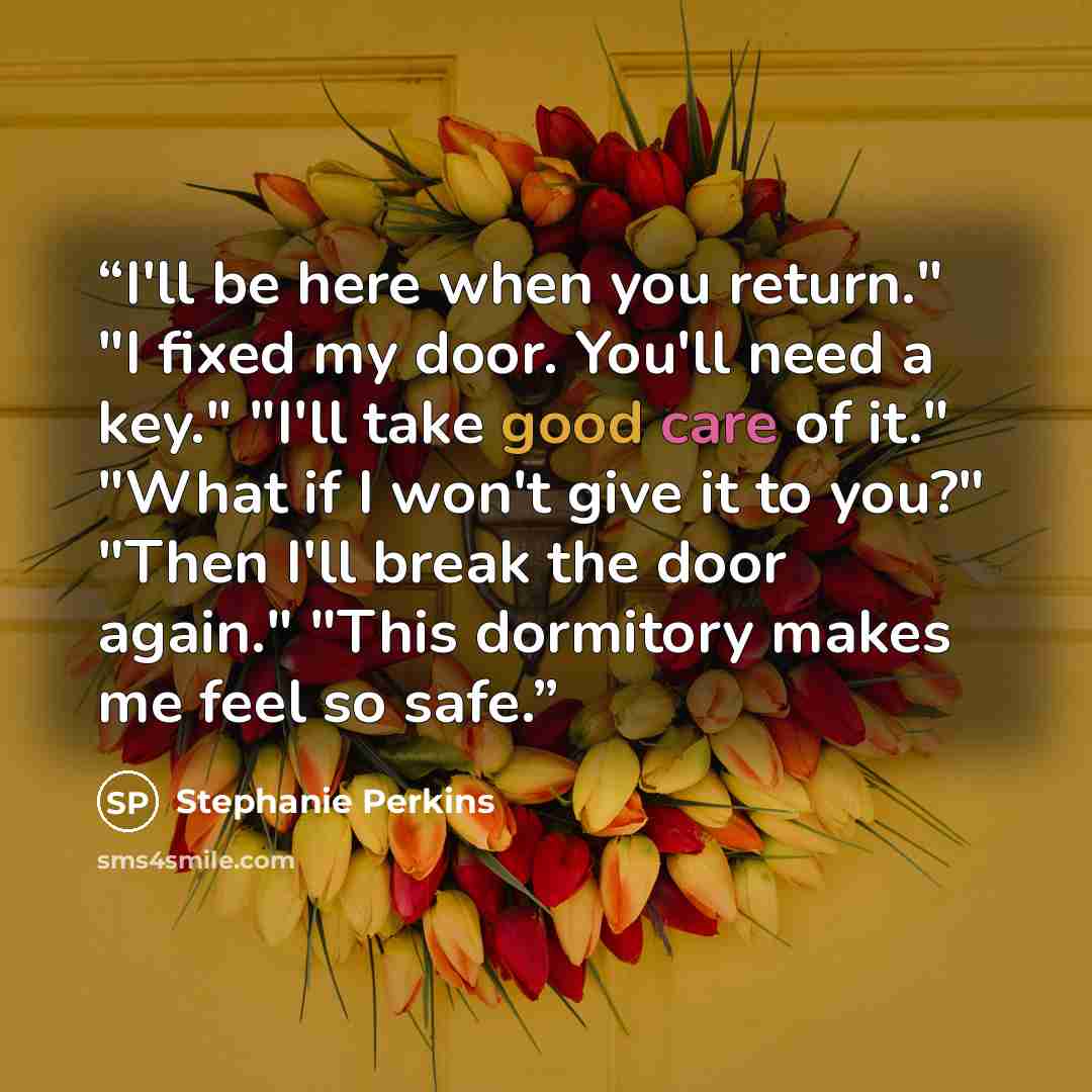 “I'll be here when you return." "I fixed my door. You'll need a key." "I'll take good care of it." "What if I won't give it to you?" "Then I'll break the door again." "This dormitory makes me feel so safe.” quote by Stephanie Perkins