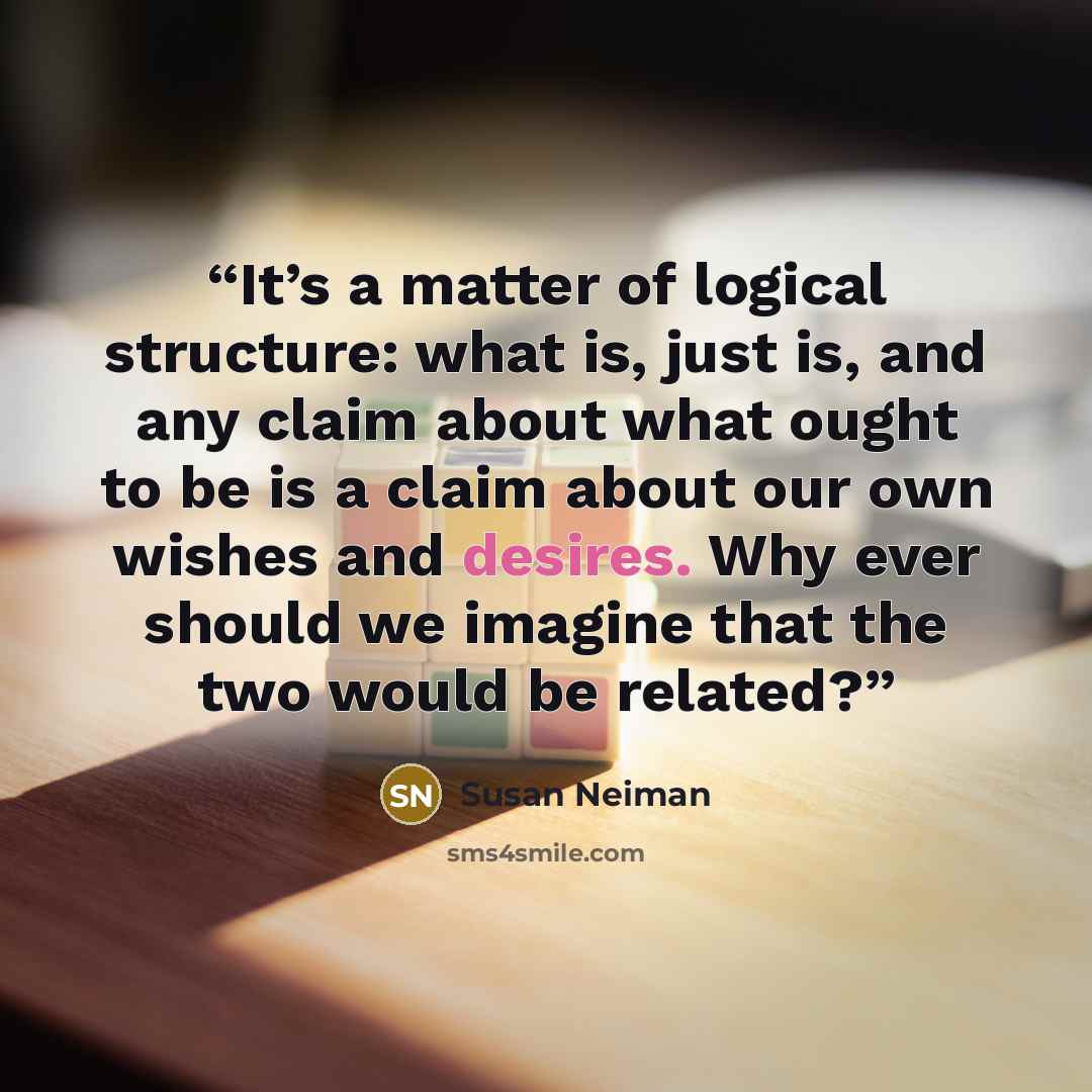“It’s a matter of logical structure: what is, just is, and any claim about what ought to be is a claim about our own wishes and desires. Why ever should we imagine that the two would be related?” quote by Susan Neiman