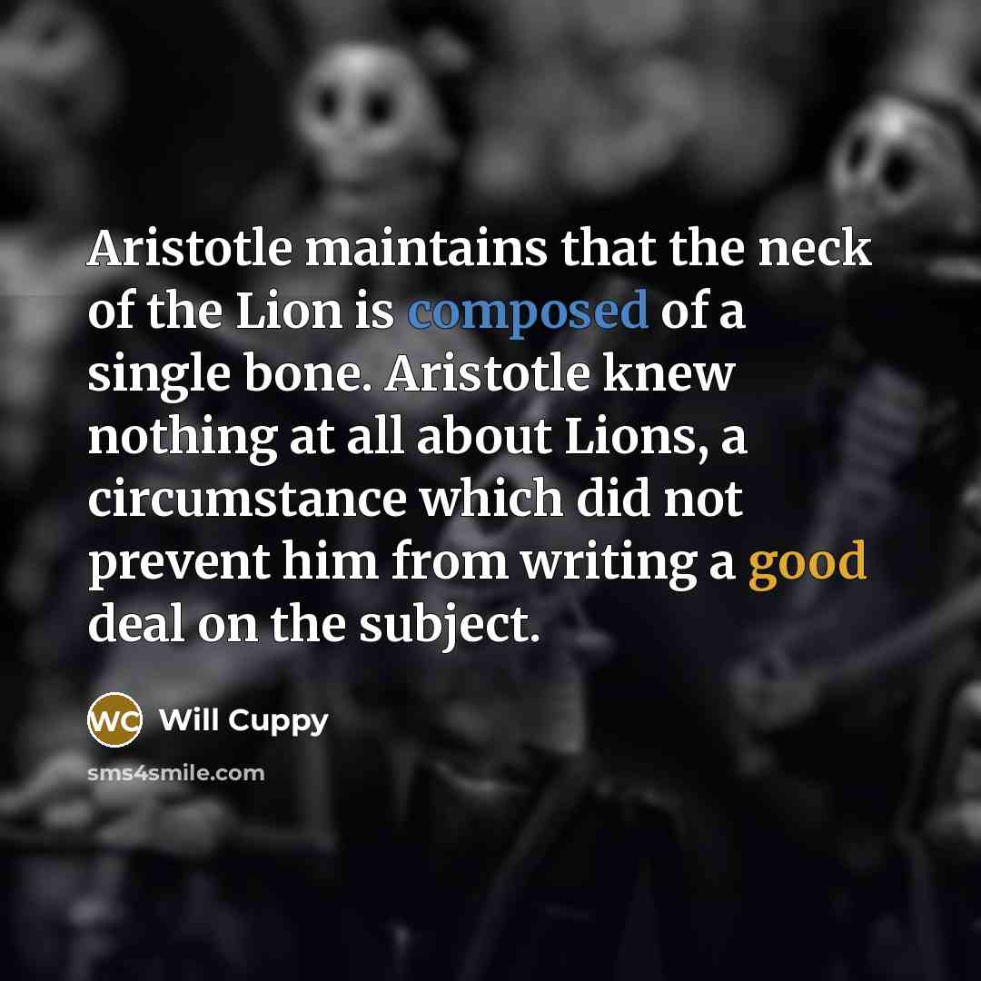 “Aristotle maintains that the neck of the Lion is composed of a single bone. Aristotle knew nothing at all about Lions, a circumstance which did not prevent him from writing a good deal on the subject.” quote by Will Cuppy