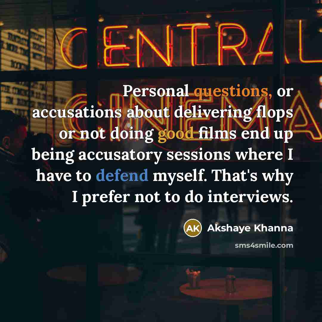 “Personal questions, or accusations about delivering flops or not doing good films end up being accusatory sessions where I have to defend myself. That's why I prefer not to do interviews.” quote by Akshaye Khanna