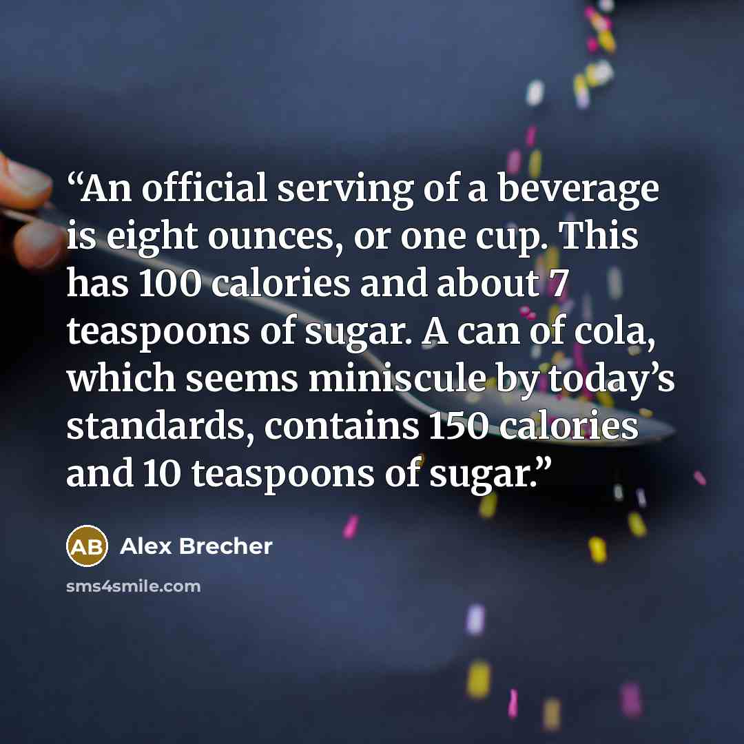 “An official serving of a beverage is eight ounces, or one cup. This has 100 calories and about 7 teaspoons of sugar. A can of cola, which seems miniscule by today’s standards, contains 150 calories and 10 teaspoons of sugar.” quote by Alex Brecher