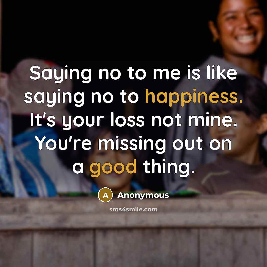 “Saying no to me is like saying no to happiness. It's your loss not mine. You're missing out on a good thing.” quote by Anonymous